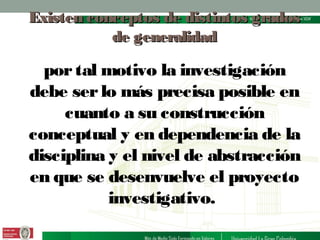 Existen conceptos de distintos grados
de generalidad

por tal motivo la investigación
debe ser lo más precisa posible en
cuanto a su construcción
conceptual y en dependencia de la
disciplina y el nivel de abstracción
en que se desenvuelve el proyecto
investigativo.

 
