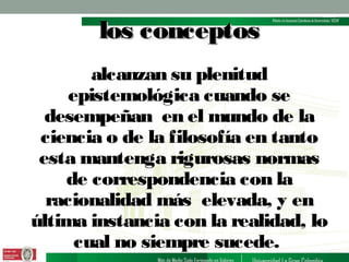 los conceptos
alcanzan su plenitud
epistemológica cuando se
desempeñan en el mundo de la
ciencia o de la filosofía en tanto
esta mantenga rigurosas normas
de correspondencia con la
racionalidad más elevada, y en
última instancia con la realidad, lo
cual no siempre sucede.

 