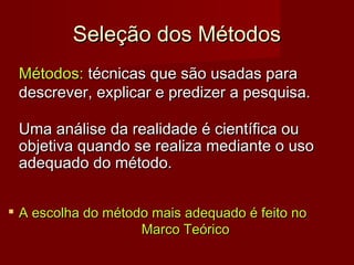 Seleção dos Métodos
Métodos: técnicas que são usadas para
descrever, explicar e predizer a pesquisa.
Uma análise da realidade é científica ou
objetiva quando se realiza mediante o uso
adequado do método.


A escolha do método mais adequado é feito no
Marco Teórico

 