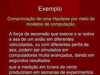 Exemplo
Comprovação de uma Hipótese por meio de
modelos de computação.
A força de ascensão que exerce o ar sobre
a asa de um avião em diferentes
velocidades, ou com diferentes perfis de
asa, podem ser simulados em
computadores muita avançados, dando em
segundos resultados
que a medição em túneis de vento
produziriam em semanas de experimentos.

 