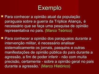 Exemplo


Para conhecer a opinião atual da população
paraguaia sobre a guerra da Tríplice Aliança , é
necessário que se faça uma pesquisa de opinião
representativa no país. (Marco Teórico)



Para conhecer a opinião dos paraguaios durante a
intervenção militar, é necessário analisar
sistematicamente os jornais, pasquins e outras
manifestações de opinião pública do país durante a
agressão, a fim de poder inferir - não com muita
precisão, certamente - sobre a opinião geral no país
durante a agressão.’ (Marco Histórico)

 