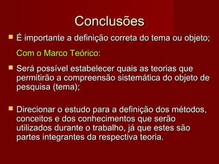 Conclusões


É importante a definição correta do tema ou objeto;
Com o Marco Teórico:



Será possível estabelecer quais as teorias que
permitirão a compreensão sistemática do objeto de
pesquisa (tema);



Direcionar o estudo para a definição dos métodos,
conceitos e dos conhecimentos que serão
utilizados durante o trabalho, já que estes são
partes integrantes da respectiva teoria.

 