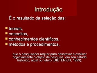 Introdução
É o resultado da seleção das:
 teorias,

 conceitos,

 conhecimentos científicos,

 métodos e procedimentos,
que o pesquisador requer para descrever e explicar
objetivamente o objeto de pesquisa, em seu estado
histórico, atual ou futuro (DIETERICH, 1999).

 