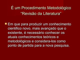 É um Procedimento Metodológico
“Revisão da Literatura”
 Em que para produzir um conhecimento

cientifico novo, mais avançado que o
existente, é necessário conhecer os
atuais conhecimentos teóricos e
metodológicos e considera-los como
ponto de partida para a nova pesquisa.

 