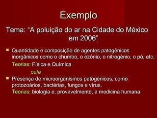 Exemplo
Tema: “A poluição do ar na Cidade do México
em 2006”




Quantidade e composição de agentes patogênicos
inorgânicos como o chumbo, o ozônio, o nitrogênio, o pó, etc.
Teorias: Física e Química
ou/e
Presença de microorganismos patogênicos, como
protozoários, bactérias, fungos e vírus.
Teorias: biologia e, provavelmente, a medicina humana

 