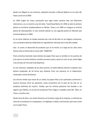 2
desde Luis Miguel en ese entonces, Alejandra Guzmán y Manuel Mijares en los años 90,
hasta Lucero en el 2003.
En 1994 surgen los Tazos, promoción que sigue hasta nuestros días con diferentes
colecciones y es un enorme caso de éxito. TazosTexasFábrica En 1996 se abre la primera
planta en territorio estadounidense en Misión, Texas y en 1999 se inaugura la enorme
planta de Ixtaczoquitlán, la más reciente adición es una segunda planta en Mexicali que
comenzó labores en 2003
Es así como Sabritas ha estado presente por más de 60 años en los hogares mexicanos,
con una botana deliciosa elaborada con ingredientes naturales de la más alta calidad.
Esto es como un desarrollo de producto que se ha hecho a lo largo de los años como
hemos visto la historia de la marca líder “SABRITAS”
Provi comienza haciendo estas bolsitas de papas fritas que se vendían en las puertas de
una casa en el centro histórico, tiendas cercanas y poco a poco se corre la voz, hasta llegar
a los torneos de Tenis del Club Deportivo.
En ese entonces, mediados de los años sesenta, no había Sabritas, Barcel o cualquier otra
botana empacada, de tal forma que, Botanas Provi son pioneros en la elaboración,
empacado y venta de botanas.
Los churros verdes que nacen de un sueño, las papas fritas y los cacahuates comienzan a
hacerse famosos entre los potosinos, hasta convertirse con el paso de los año en un
producto distintivo de nuestro Estado, que los mismos potosinos han llevado a, los
lugares que habitan, es así que los productos Provi, llegan a ciudades como Mc Allen, en
Texas, y muchos más.
Desde hace 26 años, una visión femenina se ha hecho cargo de la empresa, y enfrenta los
retos de un producto sin empaquetar, sin logotipos o tablas nutricionales, pero que creció
con el sabor Provi.
 