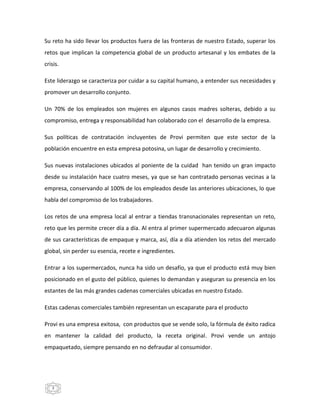 3
Su reto ha sido llevar los productos fuera de las fronteras de nuestro Estado, superar los
retos que implican la competencia global de un producto artesanal y los embates de la
crisis.
Este liderazgo se caracteriza por cuidar a su capital humano, a entender sus necesidades y
promover un desarrollo conjunto.
Un 70% de los empleados son mujeres en algunos casos madres solteras, debido a su
compromiso, entrega y responsabilidad han colaborado con el desarrollo de la empresa.
Sus políticas de contratación incluyentes de Provi permiten que este sector de la
población encuentre en esta empresa potosina, un lugar de desarrollo y crecimiento.
Sus nuevas instalaciones ubicados al poniente de la cuidad han tenido un gran impacto
desde su instalación hace cuatro meses, ya que se han contratado personas vecinas a la
empresa, conservando al 100% de los empleados desde las anteriores ubicaciones, lo que
habla del compromiso de los trabajadores.
Los retos de una empresa local al entrar a tiendas transnacionales representan un reto,
reto que les permite crecer día a día. Al entra al primer supermercado adecuaron algunas
de sus características de empaque y marca, así, día a día atienden los retos del mercado
global, sin perder su esencia, recete e ingredientes.
Entrar a los supermercados, nunca ha sido un desafío, ya que el producto está muy bien
posicionado en el gusto del público, quienes lo demandan y aseguran su presencia en los
estantes de las más grandes cadenas comerciales ubicadas en nuestro Estado.
Estas cadenas comerciales también representan un escaparate para el producto
Provi es una empresa exitosa, con productos que se vende solo, la fórmula de éxito radica
en mantener la calidad del producto, la receta original. Provi vende un antojo
empaquetado, siempre pensando en no defraudar al consumidor.
 