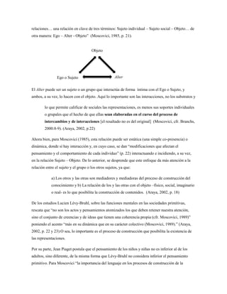 relaciones… una relación en clave de tres términos: Sujeto individual – Sujeto social – Objeto… de 
otra manera: Ego – Alter - Objeto” (Moscovici, 1985, p. 21). 
Ego o Sujeto 
Objeto 
Alter 
El Alter puede ser un sujeto o un grupo que interactúa de forma íntima con el Ego o Sujeto, y 
ambos, a su vez, lo hacen con el objeto. Aquí lo importante son las interacciones, no los substratos y 
lo que permite calificar de sociales las representaciones, es menos sus soportes individuales 
o grupales que el hecho de que ellas sean elaboradas en el curso del proceso de 
intercambios y de interacciones [el resaltado no es del original] (Moscovici, cfr. Branchs, 
2000:8-9). (Araya, 2002, p.22) 
Ahora bien, para Moscovici (1985), esta relación puede ser estática (una simple co-presencia) o 
dinámica, donde sí hay interacción y, en cuyo caso, se dan “modificaciones que afectan el 
pensamiento y el comportamiento de cada individuo” (p. 22) interactuando e incidiendo, a su vez, 
en la relación Sujeto – Objeto. De lo anterior, se desprende que este enfoque da más atención a la 
relación entre el sujeto y el grupo o los otros sujetos, ya que: 
a) Los otros y las otras son mediadores y mediadoras del proceso de construcción del 
conocimiento y b) La relación de los y las otras con el objeto –físico, social, imaginario 
o real- es lo que posibilita la construcción de contenidos. (Araya, 2002, p. 18) 
De los estudios Lucien Lévy-Bruhl, sobre las funciones mentales en las sociedades primitivas, 
rescata que “no son los actos y pensamientos atomizados los que deben retener nuestra atención, 
sino el conjunto de creencias y de ideas que tienen una coherencia propia (cfr. Moscovici, 1989)” 
poniendo el acento “más en su dinámica que en su carácter colectivo (Moscovici, 1989).” (Araya, 
2002, p. 22 y 23).O sea, lo importante es el proceso de construcción que posibilita la existencia de 
las representaciones. 
Por su parte, Jean Piaget postula que el pensamiento de los niños y niñas no es inferior al de los 
adultos, sino diferente, de la misma forma que Lévy-Bruhl no considera inferior el pensamiento 
primitivo. Para Moscovici “la importancia del lenguaje en los procesos de construcción de la 
 