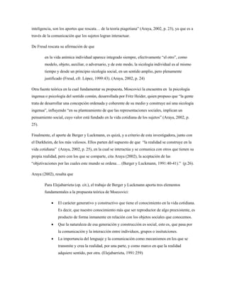inteligencia, son los aportes que rescata… de la teoría piagetiana” (Araya, 2002, p. 23), ya que es a 
través de la comunicación que los sujetos logran interactuar. 
De Freud rescata su afirmación de que 
en la vida anímica individual aparece integrado siempre, efectivamente “el otro”, como 
modelo, objeto, auxiliar, o adversario, y de este modo, la sicología individual es al mismo 
tiempo y desde un principio sicología social, en un sentido amplio, pero plenamente 
justificado (Freud, cfr. López, 1999:43). (Araya, 2002, p. 24) 
Otra fuente teórica en la cual fundamentar su propuesta, Moscovici la encuentra en la psicología 
ingenua o psicología del sentido común, desarrollada por Fritz Heider, quien propuso que “la gente 
trata de desarrollar una concepción ordenada y coherente de su medio y construye así una sicología 
ingenua”, influyendo “en su planteamiento de que las representaciones sociales, implican un 
pensamiento social, cuyo valor está fundado en la vida cotidiana de los sujetos” (Araya, 2002, p. 
25). 
Finalmente, el aporte de Berger y Luckmann, es quizá, y a criterio de esta investigadora, junto con 
el Durkheim, de los más valiosos. Ellos parten del supuesto de que “la realidad se construye en la 
vida cotidiana” (Araya, 2002, p. 25), en la cual se interactúa y se comunica con otros que tienen su 
propia realidad, pero con los que se comparte, cita Araya (2002), la aceptación de las 
“objetivaciones por las cuales este mundo se ordena… (Burger y Luckmann, 1991:40-41).” (p.26). 
Araya (2002), resalta que 
Para Elejabarrieta (op. cit.), el trabajo de Berger y Luckmann aporta tres elementos 
fundamentales a la propuesta teórica de Moecovici: 
 El carácter generativo y constructivo que tiene el conocimiento en la vida cotidiana. 
Es decir, que nuestro conocimiento más que ser reproductor de algo preexistente, es 
producto de forma inmanente en relación con los objetos sociales que conocemos. 
 Que la naturaleza de esa generación y construcción es social, esto es, que pasa por 
la comunicación y la interacción entre individuos, grupos o insitutciones. 
 La importancia del lenguaje y la comunicación como mecanismos en los que se 
transmite y crea la realidad, por una parte, y como marco en que la realidad 
adquiere sentido, por otra. (Elejabarrieta, 1991:259) 
 