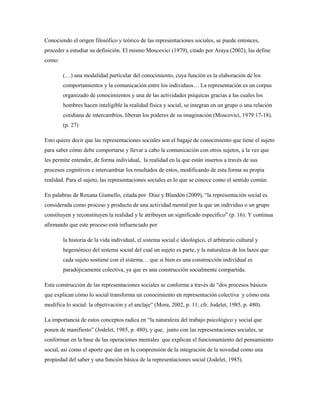 Conociendo el origen filosófico y teórico de las representaciones sociales, se puede entonces, 
proceder a estudiar su definición. El mismo Moscovici (1979), citado por Araya (2002), las define 
como: 
(…) una modalidad particular del conocimiento, cuya función es la elaboración de los 
comportamientos y la comunicación entre los individuos… La representación es un corpus 
organizado de conocimientos y una de las actividades psíquicas gracias a las cuales los 
hombres hacen inteligible la realidad física y social, se integran en un grupo o una relación 
cotidiana de intercambios, liberan los poderes de su imaginación (Moscovici, 1979:17-18). 
(p. 27) 
Esto quiere decir que las representaciones sociales son el bagaje de conocimiento que tiene el sujeto 
para saber cómo debe comportarse y llevar a cabo la comunicación con otros sujetos, a la vez que 
les permite entender, de forma individual, la realidad en la que están insertos a través de sus 
procesos cognitivos e intercambiar los resultados de estos, modificando de esta forma su propia 
realidad. Para el sujeto, las representaciones sociales es lo que se conoce como el sentido común. 
En palabras de Roxana Giamello, citada por Díaz y Blandón (2009), “la representación social es 
considerada como proceso y producto de una actividad mental por la que un individuo o un grupo 
constituyen y reconstituyen la realidad y le atribuyen un significado específico” (p. 16). Y continua 
afirmando que este proceso está influenciado por 
la historia de la vida individual, el sistema social e ideológico, el arbitrario cultural y 
hegemónico del sistema social del cual un sujeto es parte, y la naturaleza de los lazos que 
cada sujeto sostiene con el sistema… que si bien es una construcción individual es 
paradójicamente colectiva, ya que es una construcción socialmente compartida. 
Esta construcción de las representaciones sociales se conforma a través de “dos procesos básicos 
que explican cómo lo social transforma un conocimiento en representación colectiva y cómo esta 
modifica lo social: la objetivación y el anclaje” (Mora, 2002, p. 11; cfr. Jodelet, 1985, p. 480). 
La importancia de estos conceptos radica en “la naturaleza del trabajo psicológico y social que 
ponen de manifiesto” (Jodelet, 1985, p. 480), y que, junto con las representaciones sociales, se 
conforman en la base de las operaciones mentales que explican el funcionamiento del pensamiento 
social, así como el aporte que dan en la comprensión de la integración de la novedad como una 
propiedad del saber y una función básica de la representaciones social (Jodelet, 1985). 
 