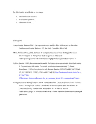 La objetivación se subdivide en tres etapas: 
1. La construcción selectiva. 
2. El esquema figurativo. 
3. La naturalización. 
Bibliografía 
Araya Umaña, Sandra. (2002). Las representaciones sociales: Ejes teóricos para su discusión. 
Cuaderno de Ciencias Sociales, 127. San José, Costa Rica: FLACSO. 
Mora, Martín. (Otoño, 2002). La teoría de las representaciones sociales de Serge Moscovici. 
Athenea Digital. 2. Recuperado el 21 de agosto de 2012 desde 
<http://psicologiasocial.uab.es/athenea/index.php/atheneaDigital/article/view/55 > 
Jodelet, Denise. (1985). La representación social: fenómenos, concepto y teoría. Psicología social, 
II. Pensamiento y vida social. Psicología social y problemas sociales. Tr. David 
Rosenbaum. (1985). Phsycologie Sociale. España: Paidós. (SON UNAS FOTOCOPIAS. 
LA REFERENCIA COMPLETA LA OBTUVE DE http://books.google.co.cr/books?id=- 
Wy9OdYWO- 
8C&printsec=frontcover&source=gbs_ge_summary_r&cad=0#v=onepage&q&f=false) 
Rodríguez, Salazar Tanía y García Couriel, María de Lourdes. (2007). Representaciones sociales: 
teoría e investigación. México: Universidad de Guadalajara. Centro universitario de 
Ciencias Sociales y Humanidades. Recuperado el 4 de abril de 2012 de 
<http://books.google.co.cr/books?id=X3Eb7sKFaWMC&printsec=frontcover#v=onepage& 
q&f=false> 

