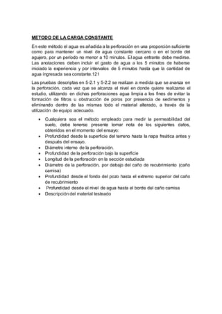 METODO DE LA CARGA CONSTANTE
En este método el agua es añadida a la perforación en una proporción suficiente
como para mantener un nivel de agua constante cercano o en el borde del
agujero, por un período no menor a 10 minutos. El agua entrante debe medirse.
Las anotaciones deben incluir el gasto de agua a los 5 minutos de haberse
iniciado la experiencia y por intervalos de 5 minutos hasta que la cantidad de
agua ingresada sea constante.121
Las pruebas descriptas en 5-2.1 y 5-2.2 se realizan a medida que se avanza en
la perforación, cada vez que se alcanza el nivel en donde quiere realizarse el
estudio, utilizando en dichas perforaciones agua limpia a los fines de evitar la
formación de filtros u obstrucción de poros por presencia de sedimentos y
eliminando dentro de las mismas todo el material alterado, a través de la
utilización de equipo adecuado.
 Cualquiera sea el método empleado para medir la permeabilidad del
suelo, debe tenerse presente tomar nota de los siguientes datos,
obtenidos en el momento del ensayo:
 Profundidad desde la superficie del terreno hasta la napa freática antes y
después del ensayo.
 Diámetro interno de la perforación.
 Profundidad de la perforación bajo la superficie
 Longitud de la perforación en la sección estudiada
 Diámetro de la perforación, por debajo del caño de recubrimiento (caño
camisa)
 Profundidad desde el fondo del pozo hasta el extremo superior del caño
de recubrimiento
 Profundidad desde el nivel de agua hasta el borde del caño camisa
 Descripción del material testeado
 