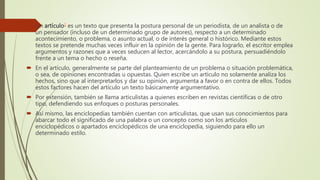  Un artículo1 es un texto que presenta la postura personal de un periodista, de un analista o de
un pensador (incluso de un determinado grupo de autores), respecto a un determinado
acontecimiento, o problema, o asunto actual, o de interés general o histórico. Mediante estos
textos se pretende muchas veces influir en la opinión de la gente. Para lograrlo, el escritor emplea
argumentos y razones que a veces seducen al lector, acercándolo a su postura, persuadiéndolo
frente a un tema o hecho o reseña.
 En el artículo, generalmente se parte del planteamiento de un problema o situación problemática,
o sea, de opiniones encontradas u opuestas. Quien escribe un artículo no solamente analiza los
hechos, sino que al interpretarlos y dar su opinión, argumenta a favor o en contra de ellos. Todos
estos factores hacen del artículo un texto básicamente argumentativo.
 Por extensión, también se llama articulistas a quienes escriben en revistas científicas o de otro
tipo, defendiendo sus enfoques o posturas personales.
 Así mismo, las enciclopedias también cuentan con articulistas, que usan sus conocimientos para
abarcar todo el significado de una palabra o un concepto como son los artículos
enciclopédicos o apartados enciclopédicos de una enciclopedia, siguiendo para ello un
determinado estilo.
 