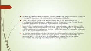  Un artículo científico (a veces también llamado paper como anglicismo) es un trabajo de
investigación destinado a la publicación en revistas especializadas.
 Tiene como objetivo difundir de manera clara y precisa, los resultados de una
investigación realizada sobre un área determinada del conocimiento. También busca
fomentar el desarrollo de métodos experimentales innovadores.
 Los artículos científicos están cuidadosamente redactados para expresar de un modo
claro y sintético lo que se pretende comunicar, y para que incluya las citas y referencias,
indispensables para contextualizar, verificar y poder reproducir los resultados originales
que se dan a conocer en el mismo.
 En muchas ocasiones los artículos científicos son síntesis de informes o tesis de mayor
envergadura, que orientan los esfuerzos de quienes puedan estar interesados en
consultar la obra original. A veces la palabra inglesa paper posee una acepción
ligeramente más amplia, pues incluye también a las ponencias.
 