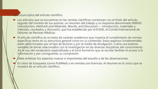 Estructura típica del artículo científico
 Los artículos que se encuentran en las revistas científicas comienzan con el título del artículo
seguido del nombre de sus autores, un resumen del trabajo y un esquema denominado IMRAD
(Introduction, Methods and Materials, Results, and Discussion — introducción, materiales y
métodos, resultados y discusión), que fue establecido por el ICMJE, el Comité Internacional de
Editores de Revistas Médicas.
 El artículo científico es un texto de carácter académico que muestra el cumplimiento de normas
específicas tanto en su estructura general como en su contenido. Estos aspectos fundamentales
están determinados por el tipo de lectores y por el medio de divulgación. Cubre una extensa
variedad de temas relacionados con la investigación en las diversas disciplinas del conocimiento.
Así el uso del vocabulario especializado y el tono formal en que se escribe facilitan el acceso a la
información y por consiguiente, su compresión.
 Debe enfatizar los aspectos nuevos o importantes del estudio o de las observaciones.
 En sitios de búsqueda (como PubMed) o en revistas con licencias, el resumen es lo único que se
muestra de un artículo científico.
 