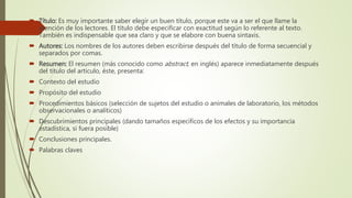  Título: Es muy importante saber elegir un buen título, porque este va a ser el que llame la
atención de los lectores. El título debe especificar con exactitud según lo referente al texto.
También es indispensable que sea claro y que se elabore con buena sintaxis.
 Autores: Los nombres de los autores deben escribirse después del título de forma secuencial y
separados por comas.
 Resumen: El resumen (más conocido como abstract, en inglés) aparece inmediatamente después
del título del artículo, éste, presenta:
 Contexto del estudio
 Propósito del estudio
 Procedimientos básicos (selección de sujetos del estudio o animales de laboratorio, los métodos
observacionales o analíticos)
 Descubrimientos principales (dando tamaños específicos de los efectos y su importancia
estadística, si fuera posible)
 Conclusiones principales.
 Palabras claves
 
