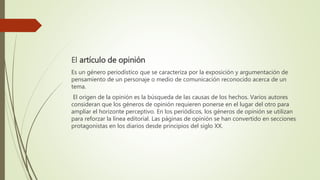 El artículo de opinión
Es un género periodístico que se caracteriza por la exposición y argumentación de
pensamiento de un personaje o medio de comunicación reconocido acerca de un
tema.
El origen de la opinión es la búsqueda de las causas de los hechos. Varios autores
consideran que los géneros de opinión requieren ponerse en el lugar del otro para
ampliar el horizonte perceptivo. En los periódicos, los géneros de opinión se utilizan
para reforzar la línea editorial. Las páginas de opinión se han convertido en secciones
protagonistas en los diarios desde principios del siglo XX.
 