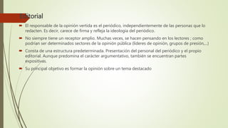 Editorial
 El responsable de la opinión vertida es el periódico, independientemente de las personas que lo
redacten. Es decir, carece de firma y refleja la ideología del periódico.
 No siempre tiene un receptor amplio. Muchas veces, se hacen pensando en los lectores ; como
podrían ser determinados sectores de la opinión pública (líderes de opinión, grupos de presión,...)
 Consta de una estructura predeterminada. Presentación del personal del periódico y el propio
editorial. Aunque predomina el carácter argumentativo, también se encuentran partes
expositivas.
 Su principal objetivo es formar la opinión sobre un tema destacado
 