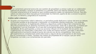 Columna
 Es un comentario personal acerca de una cuestión de actualidad, su emisor suele ser un colaborador
habitual de periódico, aunque no pertenece a su plantilla, tiene una relación estrecha con la misma.
Principal característica es la manera en que combina aspectos reales con elementos ficticios. Para ello,
utiliza una estructura libre marcada por la brevedad. Su intención, aparte de dar a conocer la opinión
del autor, es literaria y pragmática en ocasiones.
Análisis radial o televisivo
 Durante una transmisión radial o televisiva, un periodista puede dedicarse a opinar del tema en debate.
Un formato posible es de preguntas y respuestas: un moderador plantea preguntas, y los analistas
plantean sus posturas. En espectáculos artísticos y deportivos, existe la figura del comentarista. Éste
describe el espectáculo en distintos momentos de la transmisión: antes de su desarrollo, a medida que
se desarrolla y una vez finalizado. En el caso del comentarista deportivo, describe las fortalezas y
debilidades de los participantes, y cómo sus acciones influyen en el resultado del encuentro. Los
comentaristas son imparciales si describen a los rivales de manera neutral, y parciales si describen
principalmente el encuentro desde el punto de vista de uno de los competidores. Esto ocurre
principalmente en competiciones entre selecciones si alguno de los participantes es del mismo país
que el comentarista o medio. También hay medios de propiedad de un equipo, que por tanto
simpatizan con éste y sus comentaristas son parciales.
 