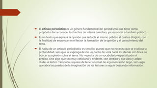  El artículo periodístico es un género fundamental del periodismo que tiene como
propósito dar a conocer los hechos de interés colectivo, ya sea social o también político.
 Es un texto que expresa la opinión que redacta el mismo público al cual es dirigido, con
la finalidad de encontrar en el lector la formación de la opinión y el conocimiento del
tema.
 El habla de un artículo periodístico es sencillo, puesto que no necesita que se explique a
profundidad, sino que se exponga desde un punto de vista hacia los demás con fines de
buscar su opinión sobre el tema. No necesita de un vocabulario especializado ni
preciso, sino algo que sea muy cotidiano y evidente, con sentido y que abra y aclare
dudas al lector. Tampoco requiere de tener un nivel de argumentación largo, sino algo
que abra las puertas de la imaginación de los lectores a seguir buscando información.
 