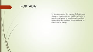 PORTADA
Es la presentación del trabajo. En la portada
figura en caracteres más visibles, el título, el
nombre del autor, el nombre del colegio u
universidad, la disciplina dentro del cual es
elaborado el trabajo
 