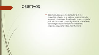 OBJETIVOS
 Los objetivos dependen del autor o de los
requisitos exigidos si se trata de una monografía
asignada como tarea. Por ejemplo, una monografía
que trata sobre los ríos de agua dulce, puede tener
como objetivo generar conciencia sobre su
importancia para la vida del ser humano.
 