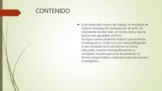 CONTENIDO
 Es el desarrollo mismo del trabajo, el resultado de
toda la investigación realizada por el autor. Es
importante escribir bien, en forma clara y que la
lectura sea agradable al lector.
Aunque a veces podemos realizar una excelente
investigación y contar con una vasta bibliografía,
si ese resultado no lo escribimos en forma
adecuada, nuestra monografía pierde su
verdadera función que es la de presentar en
forma comprensible y ordenada todo ese proceso
investigativo
 