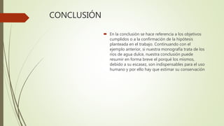 CONCLUSIÓN
 En la conclusión se hace referencia a los objetivos
cumplidos o a la confirmación de la hipótesis
planteada en el trabajo. Continuando con el
ejemplo anterior, si nuestra monografía trata de los
ríos de agua dulce, nuestra conclusión puede
resumir en forma breve el porqué los mismos,
debido a su escasez, son indispensables para el uso
humano y por ello hay que estimar su conservación
 