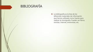BIBLIOGRAFÍA
 La bibliografía es la lista de los
diferentes materiales de información
que hemos utilizado como fuente para
realizar la monografía. Pueden ser libros,
revistas, internet, entrevistas, etc.
 