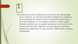 1
 Escribe una breve introducción a la sección de metodología
en su conjunto. La introducción debe establecer los objetivos
de la investigación experimental (o reiterarlos brevemente si
han sido cubiertos en una sección anterior), y debe sugerir
distintos desafíos que se pueden presentar en el camino de la
consecución de estos objetivos. Esta introducción general
debería ser idealmente un solo párrafo y debe tener su propio
encabezado
 