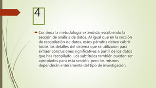  Continúa la metodología extendida, escribiendo la
sección de análisis de datos. Al igual que en la sección
de recopilación de datos, estos párrafos deben cubrir
todos los detalles del sistema que se utilizaron para
extraer conclusiones significativas a partir de los datos
que has recopilado. Los subtítulos también pueden ser
apropiados para esta sección, pero los mismos
dependerán enteramente del tipo de investigación.
4
 
