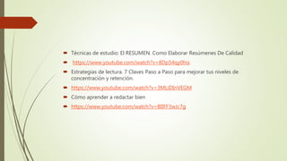  Técnicas de estudio: El RESUMEN. Como Elaborar Resúmenes De Calidad
 https://www.youtube.com/watch?v=8Dp54qy0his
 Estrategias de lectura. 7 Claves Paso a Paso para mejorar tus niveles de
concentración y retención.
 https://www.youtube.com/watch?v=3MLiDInVEGM
 Cómo aprender a redactar bien
 https://www.youtube.com/watch?v=BIIFF3wJc7g
 