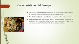Características del Ensayo
 Estructura y forma flexible: La esencia de todo ensayo es la libertad
de expresar el pensamiento de una manera personal.
 Variedad temática: El ensayista puede escribir sobre cualquier tema
 Un estilo personal: El estilo de la obra ensayística es, subjetivo. La
redacción del ensayista dista de ser una exposición impersonal
acerca de ciertos hechos. Se trata de la voz del escritor.
 