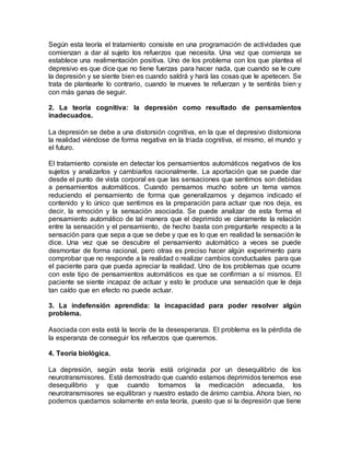 Según esta teoría el tratamiento consiste en una programación de actividades que
comienzan a dar al sujeto los refuerzos que necesita. Una vez que comienza se
establece una realimentación positiva. Uno de los problema con los que plantea el
depresivo es que dice que no tiene fuerzas para hacer nada, que cuando se le cure
la depresión y se siente bien es cuando saldrá y hará las cosas que le apetecen. Se
trata de plantearle lo contrario, cuando te mueves te refuerzan y te sentirás bien y
con más ganas de seguir.
2. La teoría cognitiva: la depresión como resultado de pensamientos
inadecuados.
La depresión se debe a una distorsión cognitiva, en la que el depresivo distorsiona
la realidad viéndose de forma negativa en la triada cognitiva, el mismo, el mundo y
el futuro.
El tratamiento consiste en detectar los pensamientos automáticos negativos de los
sujetos y analizarlos y cambiarlos racionalmente. La aportación que se puede dar
desde el punto de vista corporal es que las sensaciones que sentimos son debidas
a pensamientos automáticos. Cuando pensamos mucho sobre un tema vamos
reduciendo el pensamiento de forma que generalizamos y dejamos indicado el
contenido y lo único que sentimos es la preparación para actuar que nos deja, es
decir, la emoción y la sensación asociada. Se puede analizar de esta forma el
pensamiento automático de tal manera que el deprimido ve claramente la relación
entre la sensación y el pensamiento, de hecho basta con preguntarle respecto a la
sensación para que sepa a que se debe y que es lo que en realidad la sensación le
dice. Una vez que se descubre el pensamiento automático a veces se puede
desmontar de forma racional, pero otras es preciso hacer algún experimento para
comprobar que no responde a la realidad o realizar cambios conductuales para que
el paciente para que pueda apreciar la realidad. Uno de los problemas que ocurre
con este tipo de pensamientos automáticos es que se confirman a sí mismos. El
paciente se siente incapaz de actuar y esto le produce una sensación que le deja
tan caído que en efecto no puede actuar.
3. La indefensión aprendida: la incapacidad para poder resolver algún
problema.
Asociada con esta está la teoría de la desesperanza. El problema es la pérdida de
la esperanza de conseguir los refuerzos que queremos.
4. Teoría biológica.
La depresión, según esta teoría está originada por un desequilibrio de los
neurotransmisores. Está demostrado que cuando estamos deprimidos tenemos ese
desequilibrio y que cuando tomamos la medicación adecuada, los
neurotransmisores se equilibran y nuestro estado de ánimo cambia. Ahora bien, no
podemos quedarnos solamente en esta teoría, puesto que si la depresión que tiene
 