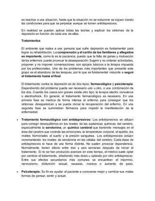 es reactiva a una situación, hasta que la situación no se solucione se siguen dando
las condiciones para que se perpetúe aunque se tomen antidepresivos.
En realidad se pueden aplicar todas las teorías y explicar los síntomas de la
depresión en función de cada una de ellas.
Tratamientos
El ambiente que rodea a una persona que sufre depresión es fundamental para
lograr su rehabilitación. La comprensión y el cariño de los familiares y allegados
es importante, como lo es la paciencia, puesto que la falta de ganas y motivación
de los enfermos puede provocar la desesperación. Sugerir y no ordenar actividades,
proponer y no imponer conversaciones son apoyos básicos a la terapia impuesta
por los profesionales. Uno de los problemas más importantes que presenta este
grupo es el abandono de las terapias, por lo que es fundamental inducirle a seguir
el tratamiento hasta el final.
El tratamiento contra la depresión es de dos tipos: farmacológico y psicoterapia.
Dependiendo del problema puede ser necesario uno u otro, o una combinación de
los dos. Cuando los casos son graves existe otro tipo: la terapia electro convulsiva
o electroshock. En general, el tratamiento farmacológico es necesario. En una
primera fase se medica de forma intensa al enfermo para conseguir que los
síntomas desaparezcan y se pueda iniciar la recuperación del enfermo. En una
segunda fase se suministran fármacos para impedir la manifestación de la
enfermedad.
 Tratamiento farmacológico con antidepresivos: Los antidepresivos se utilizan
para corregir desequilibrios en los niveles de las sustancias químicas del cerebro,
especialmente la serotonina, un químico cerebral que transmite mensajes en el
área del cerebro que controla las emociones, la temperatura corporal, el apetito, los
niveles hormonales el sueño y la presión sanguínea. Los antidepresivos actúan
incrementando los niveles de serotonina en las células del cerebro. Cada clase de
antidepresivos lo hace de una forma distinta. No suelen provocar dependencia.
Normalmente tienen efecto entre tres y seis semanas después de iniciar el
tratamiento. Si no se han producido avances en este tiempo, el médico suele optar
por cambiar el tratamiento, añadiendo más dosis u optando por otro antidepresivo.
Entre sus efectos secundarios más comunes se encuentran el insomnio,
nerviosismo, disfunción sexual, nauseas, mareos o aumento de peso.
 Psicoterapia: Su fin es ayudar al paciente a conocerse mejor y cambiar sus malas
formas de pensar, sentir y actuar.
 