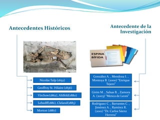 Antecedentes Históricos Antecedente de la
Investigación
Nicolás Tulp (1652)
Geoffroy St. Hilaire (1836)
Virchow(1862), Ahlfeld(1880)
Lebedff(1881), Cleland(1883)
Morton (1887)
González A. , Mendoza I. ,
Montoya B. (2000) “Enrique
Tejero”
Girón M. , Salsas B. , Zamora
A. (2003) “Menca de Leoni”
Rodríguez C. , Barrantes C. ,
Jiménez A. , Ramírez R.
(2001) “Dr. Carlos Sáenz
Herrera”
 