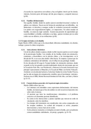 el acuerdo, las expectativas son realistas y hay un legítimo interés por los demás.
Además, Invierten parte del tiempo del día para relajarse y compartir intereses
(p.66).
1.2.2. Familias disfuncionales
Son aquellas familias donde los padres ejercen autoridad irracional e incluso la
aplican con violencia. Hacen uso de formas de autoridad que son inflexibles, sin
limitaciones ni derechos y consigue ocultar la verdadera carencia de autoridad.
Los padres son exageradamente rígidos, y/o impacientes. No saben mandar sin
humillar, no aman sin exigir sumisión. Asumen una posición de superioridad que
causa hostilidad y rebeldía; confunden a sus hijos, quienes terminan por no saber
cuáles son sus deberes, ni sus atribuciones (p.68).
1.3.Terapia sistémica en la familia
Según Martin (2006) refiere que se ha desarrollado diferentes modalidades de abordar,
trabajar y pensar la clínica terapéutica.
1.3.1. Antecedentes históricos
Uno de los pilares donde se apoya y donde recibió mayoresaporteses enel campo
de la psicoterapia familiar. Los estudios de las familias desde esta orientación,
comienzan a desarrollarse con la práctica clínica y las investigaciones en la
década del 50, es en esos años donde cobra fuerza. Se empieza a pensar que las
conductas sintomáticas del individuo son el reflejo de una patología familiar.
En las décadas del 60 surge la Terapia familiar de orientación sistémica, donde
se puede ver las tresgrandes escuelastradicionales dentro de esta terapia, que son
la Escuela de Palo Alto, con Watzlawick y Bateson, la Escuela Estructural cuyo
principal representante es Minuchin y la Escuela de Milán con Selvini Palazzoli.
Asimismo en esta década Jackson y Ackerman fundan la revista Family Process,
que ha sido un órgano de comunicación científica para el movimiento sistémico.
Jackson crea el MRI, Mental Research Institute de Palo Alto, con Satir y Riskin
(p.15-17).
1.3.2. Características generales de la psicoterapia sistemática
Martin (2006) refiere que son:
- Los síntomas con entendidos como expresiones disfuncionales del sistema
familiar, de manera que el foco de análisis no solo recaerá enelpaciente sino
sobre todo el sistema.
- Al paciente que tiene las manifestaciones sintomáticas o el problema
concreto se lo denomina paciente identificado.
- Se centra en las interacciones y pautas repetidas que marcan un estilo de
vinculación entre los miembros.
- Los tiempos del tratamiento son considerados más cortos comparados con
las terapias analíticas. La actitud del terapeuta es activa, proponen
intervenciones y tareas fuera de la sesión.
- En los primeros momentos se trabajaba con toda la familia, pero actualmente
existen modalidades individuales, de pareja y grupales. (p.18-19).
 