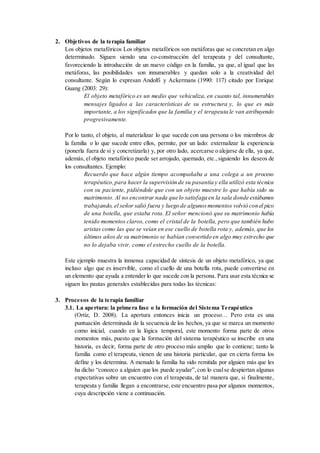 2. Objetivos de la terapia familiar
Los objetos metafóricos Los objetos metafóricos son metáforas que se concretan en algo
determinado. Siguen siendo una co-construcción del terapeuta y del consultante,
favoreciendo la introducción de un nuevo código en la familia, ya que, al igual que las
metáforas, las posibilidades son innumerables y quedan solo a la creatividad del
consultante. Según lo expresan Andolfi y Ackermans (1990: 117) citado por Enrique
Guang (2003: 29):
El objeto metafórico es un medio que vehiculiza, en cuanto tal, innumerables
mensajes ligados a las características de su estructura y, lo que es más
importante, a los significados que la familia y el terapeuta le van atribuyendo
progresivamente.
Por lo tanto, el objeto, al materializar lo que sucede con una persona o los miembros de
la familia o lo que sucede entre ellos, permite, por un lado: externalizar la experiencia
(ponerla fuera de sí y concretizarla) y, por otro lado, acercarse o alejarse de ella, ya que,
además, el objeto metafórico puede ser arrojado, quemado, etc.,siguiendo los deseos de
los consultantes. Ejemplo:
Recuerdo que hace algún tiempo acompañaba a una colega a un proceso
terapéutico,para hacer la supervisión de su pasantía y ella utilizó esta técnica
con su paciente, pidiéndole que con un objeto muestre lo que había sido su
matrimonio. Al no encontrar nada que lo satisfaga en la sala donde estábamos
trabajando, el señor salió fuera y luego de algunosmomentos volvió con el pico
de una botella, que estaba rota. El señor mencionó que su matrimonio había
tenido momentos claros, como el cristal de la botella, pero que también hubo
aristas como las que se veían en ese cuello de botella rota y, además, que los
últimos años de su matrimonio se habían convertido en algo muy estrecho que
no lo dejaba vivir, como el estrecho cuello de la botella.
Este ejemplo muestra la inmensa capacidad de síntesis de un objeto metafórico, ya que
incluso algo que es inservible, como el cuello de una botella rota, puede convertirse en
un elemento que ayuda a entender lo que sucede con la persona. Para usar esta técnica se
siguen las pautas generales establecidas para todas las técnicas:
3. Procesos de la terapia familiar
3.1. La apertura: la primera fase o la formación del Sistema Terapéutico
(Ortiz, D. 2008). La apertura entonces inicia un proceso… Pero esta es una
puntuación determinada de la secuencia de los hechos, ya que se marca un momento
como inicial, cuando en la lógica temporal, este momento forma parte de otros
momentos más, puesto que la formación del sistema terapéutico se inscribe en una
historia, es decir, forma parte de otro proceso más amplio que lo contiene; tanto la
familia como el terapeuta, vienen de una historia particular, que en cierta forma los
define y los determina. A menudo la familia ha sido remitida por alguien más que les
ha dicho “conozco a alguien que los puede ayudar”,con lo cualse despiertan algunas
expectativas sobre un encuentro con el terapeuta, de tal manera que, si finalmente,
terapeuta y familia llegan a encontrarse,este encuentro pasa por algunos momentos,
cuya descripción viene a continuación.
 