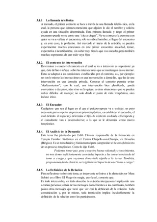 3.1.1. La llamada telefónica
A menudo, el primer contacto se hace a través de una llamada telefó- nica, en la
cual, la persona que contacta menciona que alguien le dio el nombre y solicita
ayuda en una situación determinada. Esta primera llamada y luego el primer
encuentro puede verse como una “cita a ciegas”. No se conoce a la persona con
quien se va a realizar el encuentro, solo se sabe el nombre, el lugar del encuentro
y, en este caso, la profesión. Así marcado el inicio de la relación, se pueden
experimentar muchas emociones en este primer encuentro: ansiedad, temor,
expectativa e incertidumbre, sin sabermuy bien lo que va a suceder,pero también
muchas esperanzas de que todo vaya bien.
3.1.2. El contexto de intervención
Determinar o conocer el contexto en el cual se va a intervenir es importante ya
que, éste define e influye sobre las interacciones que se mantengan en su interior.
Éstas se adaptan a las condiciones establecidas por el contexto, así, por ejemplo:
no son lo mismo las interacciones en una intervención a domicilio, que las de una
intervención en una consulta privada. Conocer el contexto permite evitar
“deslizamientos”, con lo cual, una intervención bien planificada, puede
convertirse o dar paso, aún si no se lo quiere, a otras situaciones que se pueden
volver difíciles de manejar, no solo desde el punto de vista terapéutico, sino
incluso ético.
3.1.3. El Encuadre
Cualquiera que sea el lugar en el que el psicoterapeuta va a trabajar, un paso
necesario para empezar un proceso psicoterapéutico, es establecer elencuadre,el
cual delimita el espacio y determina el tipo de contexto en donde el terapeuta y
el consultante van a desenvolverse; a lo que se le denomina como marco
terapéutico.
3.1.4. El Análisis de la Demanda
Este tema fue planteado por Edith Tilmans responsable de la formación en
Terapia Familiar Sistémica en el Centro Chapelle-aux-Champs, en Bruselas
(Bélgica). Es un tema básico y fundamental para comprender eldesenvolvimiento
de un proceso terapéutico. Como lo dijo Edith.
Podemos temer que, pese a nuestra buena voluntad y conocimientos,
no nos demos suficientemente cuenta del impacto y las consecuenciasde tal
toma a cargo y que vayamos demasiado rápido a la tarea. También,
proponemosdesde elinicio,servigilantesalimpacto deuna“toma a cargo”.
3.1.5. La Definición de la Relación
Para reflexionar sobre este tema,es importante referirse a lo planteado por Mara
Selvini en el libro El Mago sin magia, en el cual, comenta que:
En todo intercambio, en toda situación de relación interpersonal implicando una
o varias personas, a más de los mensajes concernientes a los contenidos, también
pasan otros mensajes que tiene que ver con la definición de la relación. Toda
comunicación y, por lo mismo, toda interacción implica inevitablemente la
definición de la relación entre los participantes.
 