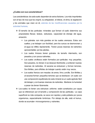 ¿Cuáles son sus características?
Las características de cada suelo dependen de varios factores. Los más importantes
son el tipo de roca que los originó, su antigüedad, el relieve, el clima, la vegetación
y los animales que viven en él, además de las modificaciones causadas por la
actividad humana.
 El tamaño de las partículas minerales que forman el suelo determina sus
propiedades físicas: textura, estructura, capacidad de drenaje del agua,
aireación.
 Los gránulos son más grandes en los suelos arenosos. Estos son
sueltos y se trabajan con facilidad, pero los surcos se desmoronan y
el agua se infiltra rápidamente. Tienen pocas reservas de nutrientes
aprovechables por las plantas.
 Los suelos limosos tienen gránulos de tamaño intermedio, son
pesados y con pocos nutrientes.
 Los suelos arcillosos están formados por partículas muy pequeñas.
Son pesados, no drenan ni se desecan fácilmente y contienen buenas
reservas de nutrientes. Al secarse se endurecen y forman terrones.
Son fértiles, pero difíciles de trabajar cuando están muy secos.
 Los suelos francos son mezclas de arena, limo y arcilla. Son fértiles y
al secarse forman pequeños terrones que se deshacen. Un suelo con
una composición equilibrada de cada mineral es un suelo agrícola fácil
de trabajar y con buenas reservas de nutrientes. Mantiene la humedad
a pesar de drenar libremente.
 Los suelos no tienen una estructura uniforme: están constituidos por capas
que se diferencian por el tamaño y composición de las partículas. La capa
superficial es más compacta, se seca con rapidez y está poblada por pocos
organismos, especialmente lombrices. Por debajo de ella, está el humus,
donde se acumulan microorganismos y nutrientes.
 