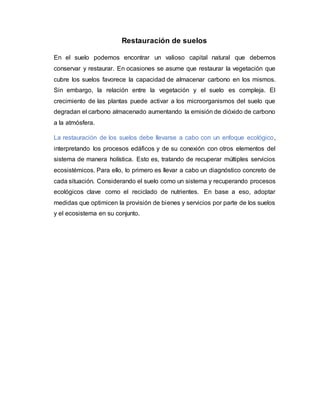 Restauración de suelos
En el suelo podemos encontrar un valioso capital natural que debemos
conservar y restaurar. En ocasiones se asume que restaurar la vegetación que
cubre los suelos favorece la capacidad de almacenar carbono en los mismos.
Sin embargo, la relación entre la vegetación y el suelo es compleja. El
crecimiento de las plantas puede activar a los microorganismos del suelo que
degradan el carbono almacenado aumentando la emisión de dióxido de carbono
a la atmósfera.
La restauración de los suelos debe llevarse a cabo con un enfoque ecológico,
interpretando los procesos edáficos y de su conexión con otros elementos del
sistema de manera holística. Esto es, tratando de recuperar múltiples servicios
ecosistémicos. Para ello, lo primero es llevar a cabo un diagnóstico concreto de
cada situación. Considerando el suelo como un sistema y recuperando procesos
ecológicos clave como el reciclado de nutrientes. En base a eso, adoptar
medidas que optimicen la provisión de bienes y servicios por parte de los suelos
y el ecosistema en su conjunto.
 