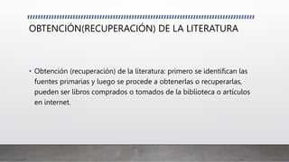 OBTENCIÓN(RECUPERACIÓN) DE LA LITERATURA
• Obtención (recuperación) de la literatura: primero se identifican las
fuentes primarias y luego se procede a obtenerlas o recuperarlas,
pueden ser libros comprados o tomados de la biblioteca o artículos
en internet.
 