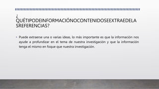 ¿
QUÉTIPODEINFORMACIÓNOCONTENIDOSEEXTRAEDELA
SREFERENCIAS?
• Puede extraerse una o varias ideas, lo más importante es que la información nos
ayude a profundizar en el tema de nuestra investigación y que la información
tenga el mismo en foque que nuestra investigación.
 