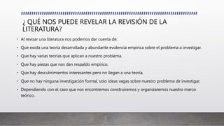 ¿ QUÉ NOS PUEDE REVELAR LA REVISIÓN DE LA
LITERATURA?
• Al revisar una literatura nos podemos dar cuenta de:
• Que exista una teoría desarrollada y abundante evidencia empírica sobre el problema a investigar.
• Que hay varias teorías que aplican a nuestro problema.
• Que hay piezas que nos dan respaldo empírico.
• Que hay descubrimientos interesantes pero no llegan a una teoría.
• Que no hay ninguna investigación formal, solo ideas vagas sobre nuestro problema de investigar.
• Dependiendo con el caso que nos encontremos construiremos y organizaremos nuestro marco
teórico.
 
