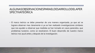 ALGUNASOBSERVACIONESPARAELDESARROLLODELAPER
SPECTIVATEÓRICA
• El marco teórico se debe presentar de una manera organizada, ya que así se
lograra observar mas claramente si ya se han realizado investigaciones similares
que nos ayuden a observar que medidas se han tomado en casos parecidos, que
problemas tuvieron, como se resolvieron. El buen desarrollo de nuestro marco
teórico nos ayud antes y después de la investigación.
 