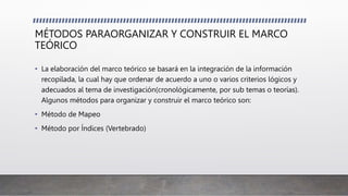 MÉTODOS PARAORGANIZAR Y CONSTRUIR EL MARCO
TEÓRICO
• La elaboración del marco teórico se basará en la integración de la información
recopilada, la cual hay que ordenar de acuerdo a uno o varios criterios lógicos y
adecuados al tema de investigación(cronológicamente, por sub temas o teorías).
Algunos métodos para organizar y construir el marco teórico son:
• Método de Mapeo
• Método por Índices (Vertebrado)
 