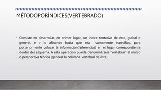 MÉTODOPORÍNDICES(VERTEBRADO)
• Consiste en desarrollar, en primer lugar, un índice tentativo de éste, global o
general, e ir lo afinando hasta que sea sumamente específico, para
posteriormente colocar la información(referencias) en el lugar correspondiente
dentro del esquema. A esta operación puede denominársele “vertebrar” el marco
o perspectiva teórica (generar la columna vertebral de ésta).
 