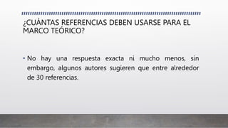 ¿CUÁNTAS REFERENCIAS DEBEN USARSE PARA EL
MARCO TEÓRICO?
• No hay una respuesta exacta ni mucho menos, sin
embargo, algunos autores sugieren que entre alrededor
de 30 referencias.
 
