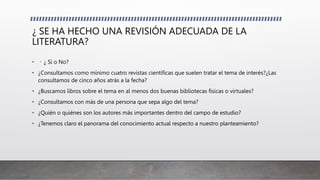 ¿ SE HA HECHO UNA REVISIÓN ADECUADA DE LA
LITERATURA?
• ¿ Sí o No?
• ¿Consultamos como mínimo cuatro revistas científicas que suelen tratar el tema de interés?¿Las
consultamos de cinco años atrás a la fecha?
• ¿Buscamos libros sobre el tema en al menos dos buenas bibliotecas físicas o virtuales?
• ¿Consultamos con más de una persona que sepa algo del tema?
• ¿Quién o quiénes son los autores más importantes dentro del campo de estudio?
• ¿Tenemos claro el panorama del conocimiento actual respecto a nuestro planteamiento?
 
