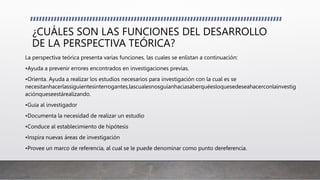 ¿CUÁLES SON LAS FUNCIONES DEL DESARROLLO
DE LA PERSPECTIVA TEÓRICA?
La perspectiva teórica presenta varias funciones, las cuales se enlistan a continuación:
•Ayuda a prevenir errores encontrados en investigaciones previas.
•Orienta. Ayuda a realizar los estudios necesarios para investigación con la cual es se
necesitanhacerlassiguientesinterrogantes,lascualesnosguíanhaciasaberquéesloquesedeseahacerconlainvestig
aciónqueseestárealizando.
•Guía al investigador
•Documenta la necesidad de realizar un estudio
•Conduce al establecimiento de hipótesis
•Inspira nuevas áreas de investigación
•Provee un marco de referencia, al cual se le puede denominar como punto dereferencia.
 